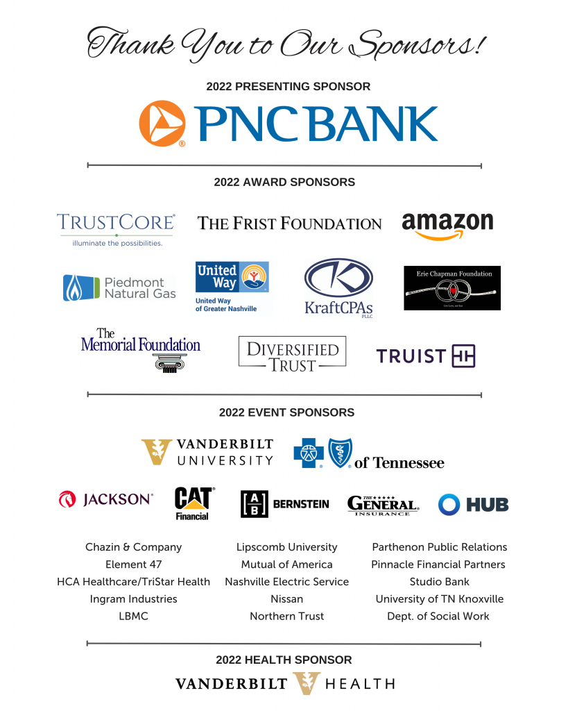Thanking  2022 presenting sponsors showing logo of PNC Bank and 2022 Award Sponsors showing logos of Trust Core, The Frist Foundation, Amazon, Piedmont Natural gas, United Way of Greater Nashville, Kraft CPAs, Erie Chapman Foundation, The memorial Foundation, Diversified Trust, Truist, 2022 event sponsors showing logos of Vanderbilt University, Blue Cross Blue shield of Tennessee, Jackson, Cat Financial, Alliance Bernstein, The General Insurance, HUB, Chazin and Company, Lipscomb University, Parthenon Public relations, Element 47, Mutual of America, Pinnacle Financial Partners, HCA HealthCare, Tristar Health, Nashville Electric Service, Studio Bank, Ingram Industries, Nissan, University of TN Knoxville, LBMC, Northern Trust, Dept of Social work and 2022 Health Sponsor showing Logo of Vanderbilt University